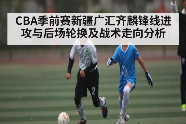 CBA季前赛新疆广汇齐麟锋线进攻与后场轮换及战术走向分析 | CQ9